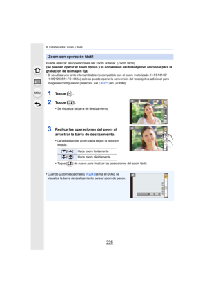 Page 225225
8. Estabilizador, zoom y flash
Puede realizar las operaciones del zoom al tocar. (Zoom táctil)
(Se pueden operar el zoom óptico y la conversión del teleobjetivo adicional para la 
grabación de la imagen fija)
•
Si se utiliza una lente intercambiable no compatible con el zoom motorizado (H-FS14140/
H-HS12035/H-FS1442A) solo se puede operar la conversión del teleobjetivo adicional para 
imágenes configurando [Teleconv. ext.] (P221) en  [ZOOM].
1To q u e  [ ] .
2To q u e  [ ] .
•Se visualiza la barra de...