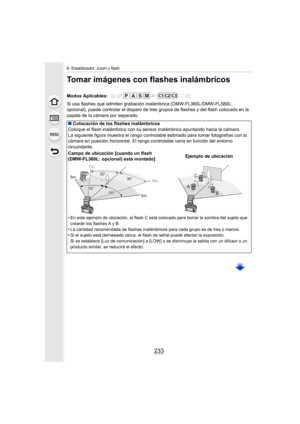 Page 233233
8. Estabilizador, zoom y flash
Tomar imágenes con flashes inalámbricos
Si usa flashes que admiten grabación inalámbrica (DMW-FL360L/DMW-FL580L: 
opcional), puede controlar el disparo de tres grupos de flashes y del flash colocado en la 
zapata de la cámara por separado. Modos Aplicables: 
∫ Colocación de los flashes inalámbricos
Coloque el flash inalámbrico con su sens or inalámbrico apuntando hacia la cámara.
La siguiente figura muestra el rango controlable estimado para tomar fotografías con la...