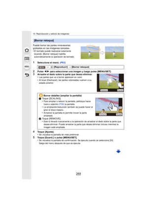 Page 269269
10. Reproducción y edición de imágenes
Puede borrar las partes innecesarias 
grabadas en las imágenes tomadas.
•
El borrado puede realizarse solamente 
tocando. [Borrar retoque]  habilita 
automáticamente la operación de borrado.
1Seleccione el menú. (P63)
2Pulse 2/1  para seleccionar una imagen y luego pulse [MENU/SET].
3Arrastre el dedo sobre la parte que desea eliminar.
•Las partes que va a borrar aparecen en color.
•Al tocar [Deshacer], las partes coloreadas vuelven a su 
estado anterior.
4Toque...