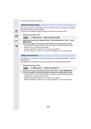 Page 275275
10. Reproducción y edición de imágenes
Esta función le permite crear imágenes en movimiento a partir de un grupo de imágenes 
grabadas con [Interv.  Tiempo-Disparo].
La película con imágenes creada se guarda en formato de grabación MP4.
1Seleccione el menú.  (P63)
2Seleccione el grupo de imágenes [Interv. Tiempo-Disparo] con  2/1, y pulse 
[MENU/SET].
3Cree una imagen en movimiento seleccionando los métodos para crearla.
•Los pasos son los mismos que para crear una imagen en movimiento después de la...