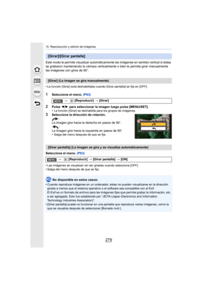 Page 279279
10. Reproducción y edición de imágenes
Este modo le permite visualizar automáticamente las imágenes en sentido vertical si éstas 
se grabaron manteniendo la cámara verticalmente o bien le permite girar manualmente 
las imágenes con giros de 90
o.
•
La función [Girar] está deshabilitada cuando [Girar pantalla] se fija en [OFF].
1Seleccione el menú.  (P63)
2Pulse 2/1  para seleccionar la imagen luego pulse [MENU/SET].
•La función [Girar] se deshabilita para los grupos de imágenes.
3Seleccione la...