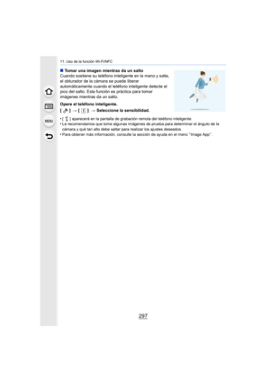 Page 297297
11. Uso de la función Wi-Fi/NFC
∫Tomar una imagen mientras da un salto
Cuando sostiene su teléfono inteligente en la mano y salta, 
el obturador de la cámara se puede liberar 
automáticamente cuando el teléfono inteligente detecte el 
pico del salto. Esta función es práctica para tomar 
imágenes mientras da un salto.
Opere el teléfono inteligente.
[] >[] >Seleccione la sensibilidad.
•
[ ] aparecerá en la pantalla de grabación remota del teléfono inteligente.•Le recomendamos que tome algunas imágenes...