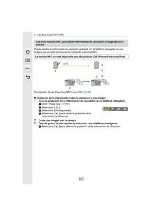 Page 303303
11. Uso de la función Wi-Fi/NFC
Puede escribir la información de ubicación grabada con el teléfono inteligente en una 
imagen que se esté reproduciendo mediante la función NFC.
Preparación: 
Ajuste [Operación NFC] como [ON]. (P331)
∫Grabación de la información sobre la ubicación y una imagen
1Inicie la grabación de la información de ubicación con el teléfono inteligente.
1 Inicie “ Image App ”.  (P289)
2 Seleccione [ ].
3 Seleccione [Geoetiquetado].
4 Seleccione [ ] para iniciar la grabación de la...