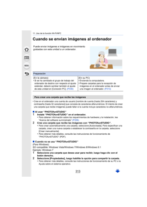 Page 313313
11. Uso de la función Wi-Fi/NFC
Cuando se envían imágenes al ordenador
•Cree en el ordenador una cuenta de usuario [nombre de cuenta (hasta 254 caracteres) y 
contraseña (hasta 32 caracteres)] que consista de caracteres alfanuméricos. El intento de crear 
una carpeta que recibe imágenes puede fallar si la cuenta incluye caracteres no alfanuméricos.
∫Al usar “ PHOTOfunSTUDIO ”1Instale “ PHOTOfunSTUDIO ” en el ordenador.
•Para obtener información sobre los requerimientos de hardware y la instalación,...