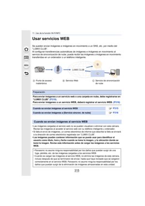 Page 315315
11. Uso de la función Wi-Fi/NFC
Usar servicios WEB
Se pueden enviar imágenes e imágenes en movimiento a un SNS, etc. por medio del 
“LUMIX CLUB”.
Al configurar transferencias automáticas de imágenes e imágenes en movimiento al 
servicio de sincronización de nube, puede recibir las imágenes o imágenes en movimiento 
transferidas en un ordenador o un teléfono inteligente.
•
Las imágenes cargadas al servicio web no se pueden visualizar o eliminar con esta cámara. 
Revise las imágenes al acceder al...