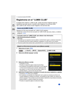 Page 319319
11. Uso de la función Wi-Fi/NFC
Registrarse en el “LUMIX CLUB”
Si registra esta unidad en “LUMIX CLUB”, puede sincronizar imágenes entre los 
dispositivos que está usando o transferir esas imágenes a los servicios WEB.
Use “LUMIX CLUB” incluso al subir imágenes a los servicios web.
Adquiera el ID de inicio de sesión de “LUMIX CLUB” (gratuito).
•
Puede fijar el mismo ID de inicio de sesión de “LUMIX CLUB” para esta unidad y un teléfono 
inteligente.  (P322)
1Seleccione el menú.  (P63)
2Seleccione...