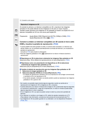 Page 351351
12. Conexión a otro equipo
Al conectar la cámara a un televisor compatible con 3D y reproducir las imágenes 
tomadas en 3D puede disfrutar de las imágenes en 3D para un mayor impacto.
También puede reproducir las imágenes en 3D grabadas al insertar una tarjeta SD en el 
televisor compatible con 3D con una ranura para tarjeta SD.
Conecte la unidad a un televisor compatible con 3D usando el micro cable 
HDMI y visualice la pantalla de reproducción. (P334)
•Cuando [VIERA link] está ajustado en [ON] y la...