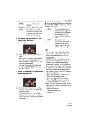 Page 101Menu Settings
101VQT1G28
4Decide on the composition, and 
take the third picture.
EWhen taking pictures using the Live 
View
 After taking the picture, the images of 
the first, second and third pictures 
taken will be superimposed over one 
another and displayed.
 Press 3/4 to select [RETAKE] and 
then press [MENU/SET] to return to 
the third picture.
5Press 4 to select [EXIT] and then 
press [MENU/SET].
FAfter the third picture has been taken
 You can also press the shutter button 
halfway to finish....