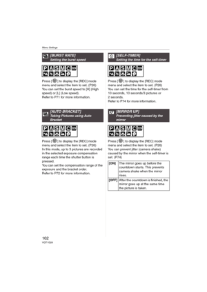 Page 102Menu Settings
102VQT1G28
Press [ ] to display the [REC] mode 
menu and select the item to set. (P26)
You can set the burst speed to [H] (High 
speed) or [L] (Low speed).
Refer to P71 for more information.
Press [ ] to display the [REC] mode 
menu and select the item to set. (P26)
In this mode, up to 3 pictures are recorded 
in the selected exposure compensation 
range each time the shutter button is 
pressed.
You can set the compensation range of the 
exposure and the bracket order. 
Refer to P72 for...