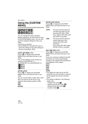 Page 104Menu Settings
104VQT1G28
Using the [CUSTOM 
MENU]
You can change the button operation, 
display method etc. for each function using 
the [CUSTOM MENU] menu. You can also 
save the changed settings for future use. 
(P82)
 Set items as required.
 Select [RESET] in the [SETUP] menu to 
return the settings to the initial settings at 
the time of purchase. (P29)
[CUST. SET MEM.] (P82)
Press [ ] to display the [CUSTOM 
MENU] menu and select the item to set. 
(P26)
The current settings for the camera are 
saved...