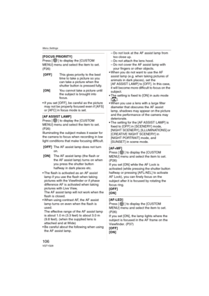 Page 106Menu Settings
106VQT1G28
[FOCUS PRIORITY]
Press [ ] to display the [CUSTOM 
MENU] menu and select the item to set. 
(P26)
 If you set [OFF], be careful as the picture 
may not be properly focused even if [AFS] 
or [AFC] in focus mode is set.
[AF ASSIST LAMP]
Press [ ] to display the [CUSTOM 
MENU] menu and select the item to set. 
(P26)
Illuminating the subject makes it easier for 
the camera to focus when recording in low 
light conditions that make focusing difficult.
 The flash is activated as an AF...