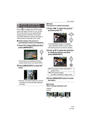 Page 111Menu Settings
111VQT1G28
Press [ ] to display the [PLAY] mode 
menu and select the item to set. (P108)
This mode allows you to automatically 
display pictures vertically if they were 
recorded holding the camera vertically or 
rotate pictures manually in 90° steps.
∫Rotate display (The picture is 
automatically rotated and displayed.)
1Press 4 to select [ON] and then 
press [MENU/SET].
The pictures are displayed without 
being rotated when you select [OFF].
2Press [MENU/SET] to close the 
menu.
Pictures...