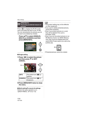 Page 114Menu Settings
114VQT1G28
Press [ ] to display the [PLAY] mode 
menu and select the item to set. (P108)
You can set protection for pictures you do 
not want to be deleted by mistake.
Press 3/4 to select [SINGLE], 
[MULTI] or [CANCEL] and then 
press [MENU/SET].
∫Single setting
1Press 2/1 to select the picture 
and then press 4 to SET/
CANCEL.
2Press [MENU/SET] twice to close 
the menu.
∫Multi setting/To cancel all settings
Perform the same operation as in 
“[DPOF PRINT]”. (P112 to 113)
 The protect...