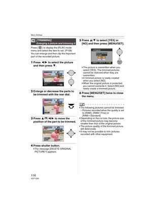 Page 116Menu Settings
116VQT1G28
Press [ ] to display the [PLAY] mode 
menu and select the item to set. (P108)
You can enlarge and then clip the important 
part of the recorded picture.
1Press 2/1 to select the picture 
and then press 4.
2Enlarge or decrease the parts to 
be trimmed with the rear dial.
3Press 3/4/2/1 to move the 
position of the part to be trimmed.
4Press shutter button.
The message [DELETE ORIGINAL 
PICTURE?] appears.
5Press 3/4 to select [YES] or 
[NO] and then press [MENU/SET].
The picture is...