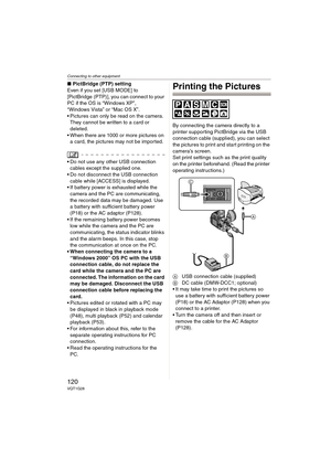 Page 120Connecting to other equipment
120VQT1G28
∫PictBridge (PTP) setting
Even if you set [USB MODE] to 
[PictBridge (PTP)], you can connect to your 
PC if the OS is “Windows XP”, 
“Windows Vista” or “Mac OS X”.
 Pictures can only be read on the camera. 
They cannot be written to a card or 
deleted.
 When there are 1000 or more pictures on 
a card, the pictures may not be imported.
Do not use any other USB connection 
cables except the supplied one.
 Do not disconnect the USB connection 
cable while [ACCESS] is...