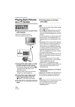 Page 124Connecting to other equipment
124VQT1G28
Playing Back Pictures 
on a TV Screen
∫Playing back pictures using the Video 
cable (supplied)
 Set the [TV ASPECT]. (P31)
 Turn the camera and the TV off.
1Connect the video cable A to the 
[V. OUT] socket on the camera.
Connect the video cable with the [ ] 
mark facing the [2] mark on the 
[DIGITAL] socket.
Hold the video cable at B and insert 
straight in or take straight out.
2Connect the video cable to the 
video input socket on the TV.
1 Yellow: to the video...