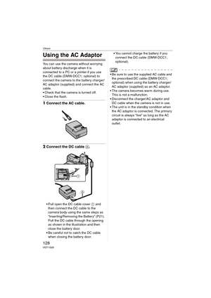 Page 128Others
128VQT1G28
Using the AC Adaptor
You can use the camera without worrying 
about battery discharge when it is 
connected to a PC or a printer if you use 
the DC cable (DMW-DCC1; optional) to 
connect the camera to the battery charger/
AC adaptor (supplied) and connect the AC 
cable.
 Check that the camera is turned off.
 Close the flash.
1Connect the AC cable.
2Connect the DC cable A.
Pull open the DC cable cover 1 and 
then connect the DC cable to the 
camera body using the same steps as...