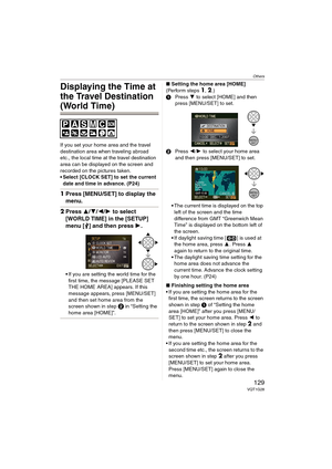 Page 129Others
129VQT1G28
Displaying the Time at 
the Travel Destination 
(World Time)
If you set your home area and the travel 
destination area when traveling abroad 
etc., the local time at the travel destination 
area can be displayed on the screen and 
recorded on the pictures taken.
 Select [CLOCK SET] to set the current 
date and time in advance. (P24) 
1Press [MENU/SET] to display the 
menu.
2Press 3/4/2/1 to select 
[WORLD TIME] in the [SETUP] 
menu [ ] and then press 1.
If you are setting the world...