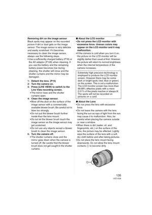 Page 135Others
135VQT1G28
Removing dirt on the image sensor
Black spots may appear on the recorded 
picture if dirt or dust gets on the image 
sensor. The image sensor is very delicate 
and easily scratched. If it becomes 
necessary to clean the image sensor, 
always use the following steps.
 Use a sufficiently charged battery (P18) or 
the AC adaptor (P128) when cleaning. If 
you use the battery and the remaining 
battery power becomes low during 
cleaning, the shutter will close and the 
shutter curtains and...