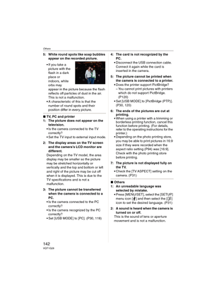 Page 142Others
142VQT1G28
5: White round spots like soap bubbles 
appear on the recorded picture.
If you take a 
picture with the 
flash in a dark 
place or 
indoors, white 
orbs may 
appear in the picture because the flash 
reflects off particles of dust in the air. 
This is not a malfunction.
A characteristic of this is that the 
number of round spots and their 
position differ in every picture.
∫TV, PC and printer
1: The picture does not appear on the 
television.
Is the camera connected to the TV...