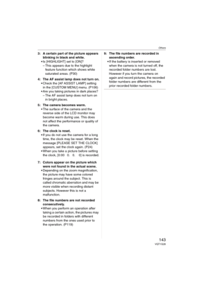 Page 143Others
143VQT1G28
3: A certain part of the picture appears 
blinking in black and white.
Is [HIGHLIGHT] set to [ON]? 
– This appears due to the highlight 
feature function which shows white 
saturated areas. (P30)
4: The AF assist lamp does not turn on.
Check the [AF ASSIST LAMP] setting 
in the [CUSTOM MENU] menu. (P106)
Are you taking pictures in dark places?
– The AF assist lamp does not turn on 
in bright places.
5: The camera becomes warm.
The surface of the camera and the 
reverse side of the LCD...