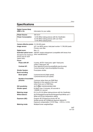 Page 147Others
147VQT1G28
Specifications
Digital Camera Body 
(DMC-L10):Information for your safety
Power Source:DC 9.3 V
Power Consumption:1.8 W (When taking pictures with the Viewfinder)
3.3 W (When taking pictures with Live View)
1.9 W (When playing back)
Camera effective pixels:10,100,000 pixels
Image sensor:4/3q Live MOS sensor, total pixel number 11,760,000 pixels 
Primary color filter
Digital zoom:Max. 4k
Extended optical zoom:ON/OFF simple enlargement (compatible with lenses from 
other manufacturers)...