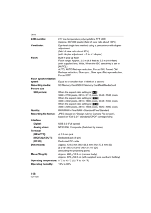 Page 148Others
148VQT1G28
LCD monitor:2.5q low-temperature polycrystalline TFT LCD 
(Approx. 207,000 pixels) (field of view ratio about 100%)
Viewfinder:Eye-level single lens method using a pentamirror with diopter 
adjustment
(field of view ratio about 95%)
(with diopter adjustment j3 to i1 diopter)
Flash:Built-in pop up flash
Flash range: Approx. 2.0 m (6.6 feet) to 5.5 m (18.0 feet)
(with supplied lens, Wide, When the ISO sensitivity is set to 
[AUTO].)
AUTO, AUTO/Red-eye reduction, Forced ON, Forced ON/...