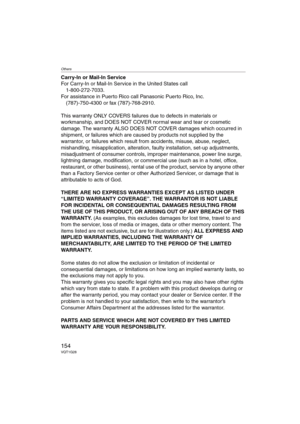Page 154Others
154VQT1G28
Carry-In or Mail-In Service
For Carry-In or Mail-In Service in the United States call
1-800-272-7033.
For assistance in Puerto Rico call Panasonic Puerto Rico, Inc.
(787)-750-4300 or fax (787)-768-2910.
This warranty ONLY COVERS failures due to defects in materials or 
workmanship, and DOES NOT COVER normal wear and tear or cosmetic 
damage. The warranty ALSO DOES NOT COVER damages which occurred in 
shipment, or failures which are caused by products not supplied by the 
warrantor, or...