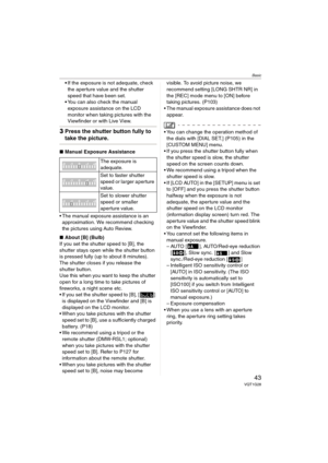 Page 43Basic
43VQT1G28
If the exposure is not adequate, check 
the aperture value and the shutter 
speed that have been set.
You can also check the manual 
exposure assistance on the LCD 
monitor when taking pictures with the 
Viewfinder or with Live View.
3Press the shutter button fully to 
take the picture.
∫Manual Exposure Assistance
 The manual exposure assistance is an 
approximation. We recommend checking 
the pictures using Auto Review.
∫About [B] (Bulb)
If you set the shutter speed to [B], the 
shutter...
