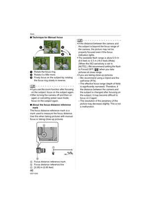Page 46Basic
46VQT1G28
∫Technique for Manual focus
1Rotate the focus ring.
2Rotate it a little more.
3Finely focus on the subject by rotating 
the focus ring slowly in reverse.
 If you use the zoom function after focusing 
on the subject, focus on the subject again.
 After turning the camera off and then on 
again or canceling power save mode, 
focus on the subject again.
∫About the focus distance reference 
mark
The focus distance reference mark is a 
mark used to measure the focus distance.
Use this when...