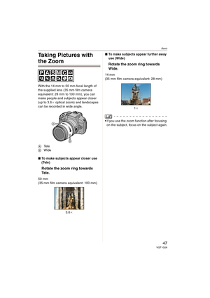 Page 47Basic
47VQT1G28
Taking Pictures with 
the Zoom
With the 14 mm to 50 mm focal length of 
the supplied lens (35 mm film camera 
equivalent: 28 mm to 100 mm), you can 
make people and subjects appear closer 
(up to 3.6a optical zoom) and landscapes 
can be recorded in wide angle.
ATe l e
BWide
∫To make subjects appear closer use 
(Tele)
Rotate the zoom ring towards 
Tel e .
50 mm
(35 mm film camera equivalent: 100 mm)
3.6a∫To make subjects appear further away 
use (Wide)
Rotate the zoom ring towards 
Wide....