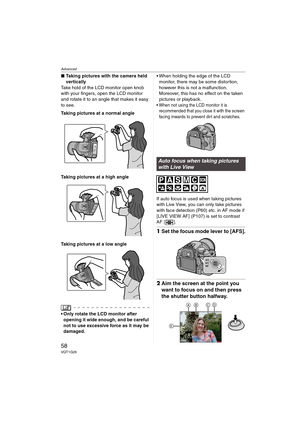 Page 58Advanced
58VQT1G28
∫Taking pictures with the camera held 
vertically
Take hold of the LCD monitor open knob 
with your fingers, open the LCD monitor 
and rotate it to an angle that makes it easy 
to see.
Taking pictures at a normal angle
Taking pictures at a high angle
Taking pictures at a low angle
 Only rotate the LCD monitor after 
opening it wide enough, and be careful 
not to use excessive force as it may be 
damaged.  When holding the edge of the LCD 
monitor, there may be some distortion, 
however...