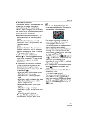 Page 61Advanced
61VQT1G28
∫About face detection
This function detects a person’s face in the 
image area so that the focus can be 
adjusted properly. This is particularly 
effective in preventing errors such as when 
the focus is on the background when taking 
a commemorative photograph. 
When the camera detects a person’s face, 
the following color AF area is displayed.
Yellow:
When the shutter button is pressed 
halfway, the frame turns green when the 
camera is focused.
White:
Displayed when more than one...