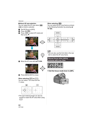 Page 62Advanced
62VQT1G28
∫About AF area selection
You can select the AF area when [ ], 
[ ] or [ ] is selected.
1Set the focus to [AFS].
2Press 2 ().
3Press 2/1 to select AF mode and 
then press 4.
4Move the AF area with 3/4/2/1.
5Press [MENU/SET] to close.
When selecting [ ] or [ ]
You can select 1 AF area from the 
11 areas.
 The spot metering target can also be 
moved to match the AF area when using 
[].When selecting [ ]
You can select the AF area frame as shown 
in the following illustration by pressing...