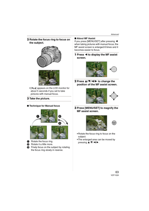 Page 63Advanced
63VQT1G28
2Rotate the focus ring to focus on 
the subject.
[ ] appears on the LCD monitor for 
about 5 seconds if you set to take 
pictures with manual focus.
3Take the picture.
∫Technique for Manual focus
1Rotate the focus ring.
2Rotate it a little more.
3Finely focus on the subject by rotating 
the focus ring slowly in reverse.∫About MF Assist
If you press [MENU/SET] after pressing 2 
when taking pictures with manual focus, the 
MF assist screen is enlarged 8 times and it 
becomes easier to...