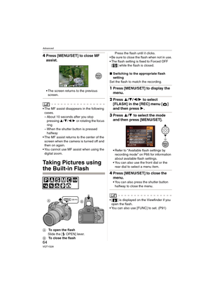 Page 64Advanced
64VQT1G28
4Press [MENU/SET] to close MF 
assist.
The screen returns to the previous 
screen.
 The MF assist disappears in the following 
cases.
– About 10 seconds after you stop 
pressing 3/4/2/1 or rotating the focus 
ring
– When the shutter button is pressed 
halfway
 The MF assist returns to the center of the 
screen when the camera is turned off and 
then on again.
 You cannot use MF assist when using the 
digital zoom.
Taking Pictures using 
the Built-in Flash
ATo open the flash
Slide the [...