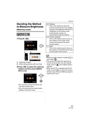 Page 81Advanced
81VQT1G28
Deciding the Method 
to Measure Brightness 
(Metering mode)
1Press 1 ().
AViewfinder Display
BWhen taking pictures with Live View
2Press 2/1 to select the metering 
method and then press [MENU/
SET] to set.
You can also use the front dial or the 
rear dial to select items.
You can also press the shutter button 
halfway to close the menu.
Metering mode is fixed to multiple [ ] in 
auto mode [ ].
 The camera will adjust the exposure to 
suit the person’s face only when the AF 
mode is...