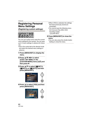 Page 82Advanced
82VQT1G28
Registering Personal 
Menu Settings
(Registering custom settings)
You can use custom set to save the current 
menu settings for the camera. You can save 
up to 3 menu settings in advance for future 
use.
 Set to the mode dial to the desired mode 
and select the desired menu settings in 
advance.
1Press [MENU/SET] to display the 
menu.
2Press 3/4/2/1 to select 
[CUST. SET MEM.] in the 
[CUSTOM MENU] menu [ ] and 
then press 1.
3Press 3/4 to select [ SET1], 
[ SET2] or [ SET3] and then...