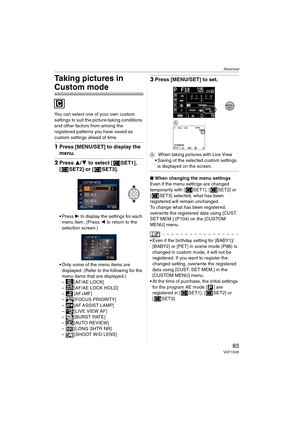 Page 83Advanced
83VQT1G28
Taking pictures in 
Custom mode
You can select one of your own custom 
settings to suit the picture-taking conditions 
and other factors from among the 
registered patterns you have saved as 
custom settings ahead of time.
1Press [MENU/SET] to display the 
menu.
2Press 3/4 to select [ SET1], 
[ SET2] or [ SET3].
Press 1 to display the settings for each 
menu item. (Press 2 to return to the 
selection screen.)
Only some of the menu items are 
displayed. (Refer to the following for the...