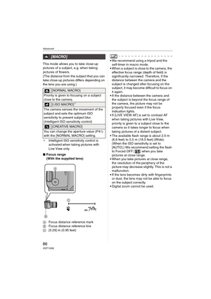 Page 86Advanced
86VQT1G28
This mode allows you to take close-up 
pictures of a subject, e.g. when taking 
pictures of flowers. 
(The distance from the subject that you can 
take close-up pictures differs depending on 
the lens you are using.) 
¢Intelligent ISO sensitivity control is 
activated when taking pictures with 
Live View only.
∫Focus range
(With the supplied lens)
AFocus distance reference mark
BFocus distance reference line
C[0.29] m (0.95 feet)We recommend using a tripod and the 
self-timer in macro...