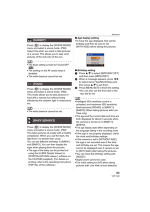 Page 89Advanced
89VQT1G28
Press [ ] to display the [SCENE MODE] 
menu and select a scene mode. (P88)
Select this when you want to take pictures 
of a sunset. This allows you to take vivid 
pictures of the red color of the sun.
The flash setting is fixed to Forced OFF 
[].
The setting on the AF assist lamp is 
disabled.
The white balance cannot be set.
Press [ ] to display the [SCENE MODE] 
menu and select a scene mode. (P88)
This mode allows you to take pictures of 
food with a natural hue without being...