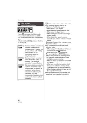 Page 96Menu Settings
96VQT1G28
Press [ ] to display the [REC] mode 
menu and select the item to set. (P26)
This mode detects jitter and compensates 
for it.
 Check that the [O.I.S.] switch on the lens 
is set to [ON].
 The stabilizer function may not be 
effective in the following cases.
– When there is a lot of jitter.
– When the zoom magnification is high.
– When using the digital zoom.
– When taking pictures while following a 
moving subject.
– When the shutter speed becomes 
slower to take pictures indoors...