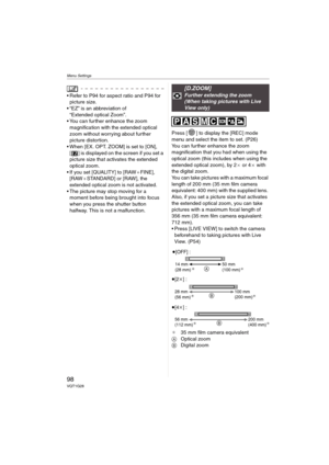 Page 98Menu Settings
98VQT1G28
 Refer to P94 for aspect ratio and P94 for 
picture size.
 “EZ” is an abbreviation of 
“Extended optical Zoom”.
 You can further enhance the zoom 
magnification with the extended optical 
zoom without worrying about further 
picture distortion. 
 When [EX. OPT. ZOOM] is set to [ON], 
[ ] is displayed on the screen if you set a 
picture size that activates the extended 
optical zoom.
 If you set [QUALITY] to [RAW_FINE], 
[RAW_STANDARD] or [RAW], the 
extended optical zoom is not...