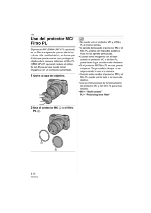 Page 114Otro
114VQT0Z42
Uso del protector MC/
Filtro PL
El protector MC (DMW-LMCH72; opcional) 
es un filtro transparente que no afecta los 
colores ni la cantidad de luz, en forma que 
él siempre puede usarse para proteger el 
objetivo de la cámara. Además, el filtro PL 
(DMW-LPL72; opcional) reduce el reflejo 
de luz difusa así que puede tomar 
imágenes con un contraste aumentado.
1Quite la tapa del objetivo.
2Una el protector MC A o el filtro 
PL B.
 No puede unir el protector MC y el filtro 
PL al mismo...