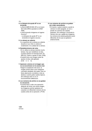 Page 128Otro
128VQT0Z42
4: La lámpara de ayuda AF no se 
enciende.
 ¿Está [LÁMP.AYUDA AF] en el menú 
del modo [REC] ajustado en [ON]? 
(P86)
 ¿Está tomando imágenes en lugares 
oscuros?
– La lámpara de ayuda AF no se 
enciende en lugares oscuros.
5: La cámara se calienta.
 La superficie de la cámara se calienta 
durante el uso. Esto no afecta el 
rendimiento ni la calidad de la cámara.
6: Restablecimiento del reloj.
 Si no utiliza la cámara durante mucho 
tiempo, hay que restablecer el reloj. 
Cuando...