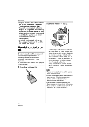 Page 20Preparación
20VQT0Z42
 No quite la tarjeta ni la batería mientras 
que se está accediendo a la tarjeta. 
Podrían dañarse los datos. (P22)
 Apague la cámara y quite la batería 
después de apagarse el monitor LCD y 
el indicador de estado (verde). Si quita 
la batería mientras que la cámara está 
encendida, los ajustes en la cámara 
podrían no almacenarse 
correctamente.
 La batería suministrada sólo se ha 
diseñado para la cámara. No la utilice 
con ningún otro equipo.
Uso del adaptador de 
CA
Si usa...