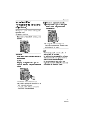 Page 21Preparación
21VQT0Z42
Introducción/
Remoción de la tarjeta 
(Opcional)
 Compruebe que la cámara esté apagada.
 Cierre el flash.
 Prepare una tarjeta.
1Desplace la tapa de la tarjeta para 
abrirla.
2Inserte:
Inserte la tarjeta hasta que tope y 
se bloquee.
Quite:
Empuje la tarjeta hasta que se 
oiga un disparo, luego tírela fuera 
recta.
 Controle la dirección de la tarjeta.
 No toque el terminal de conexión por el 
lado trasero de la tarjeta.
 La tarjeta podría dañarse si no está 
introducida...