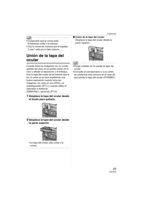 Page 25Preparación
25VQT0Z42
 Compruebe que la correa esté 
firmemente unida a la cámara.
 Una la correa de manera que el logotipo 
“L
UMIX” esté por el lado externo.
Unión de la tapa del 
ocular
Cuando toma las imágenes con su ocular 
quitado del visor, la luz podría entrar en el 
visor y afectar la exposición y el enfoque.
Una la tapa del ocular de tal manera que la 
luz no entre en el visor impidiendo una 
buena exposición cuando toma las 
imágenes con vista en vivo (P53) o el 
autodisparador (P71) y...