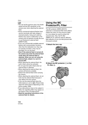 Page 106Others
106VQT0W82
 You can set the aperture value, the shutter 
speed and the ISO sensitivity on the 
camera even when attaching the external 
flash.
 Some commercial external flashes have 
synchro terminals with high-voltage or 
reversed polarity. Using such external 
flashes may cause a malfunction or the 
camera may not operate normally. Be sure 
to use Panasonic’s external flash 
(DMW-FL500).
 If you use commercially available external 
flashes with communication functions 
other than the...