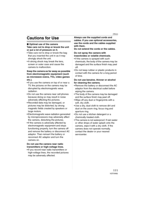 Page 111Others
111VQT0W82
Cautions for Use
∫Optimal use of the camera
Take care not to drop or knock the unit 
or put a lot of pressure on it.
 Take care not to drop or knock the bag 
that you inserted the unit in as it may 
strongly shock the unit.
 A strong shock may break the lens, 
screen or outer case and cause the 
camera to malfunction.
Keep the camera as far away as possible 
from electromagnetic equipment (such 
as microwave ovens, TVs, video games 
etc.).
If you use the camera on top of or near a...